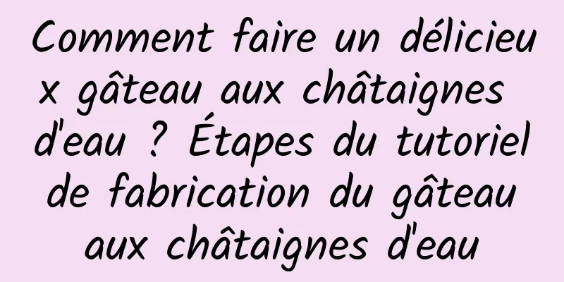 Comment faire un délicieux gâteau aux châtaignes d'eau ? Étapes du tutoriel de fabrication du gâteau aux châtaignes d'eau