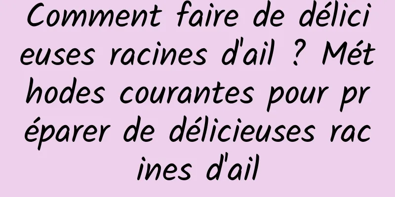 Comment faire de délicieuses racines d'ail ? Méthodes courantes pour préparer de délicieuses racines d'ail