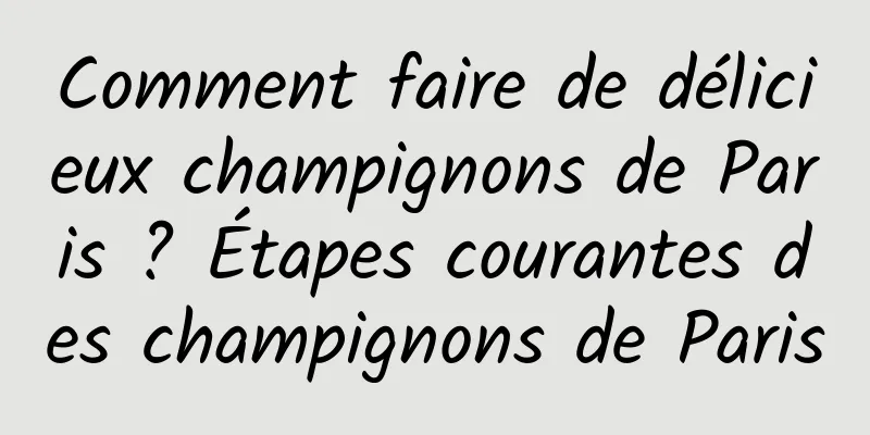 Comment faire de délicieux champignons de Paris ? Étapes courantes des champignons de Paris