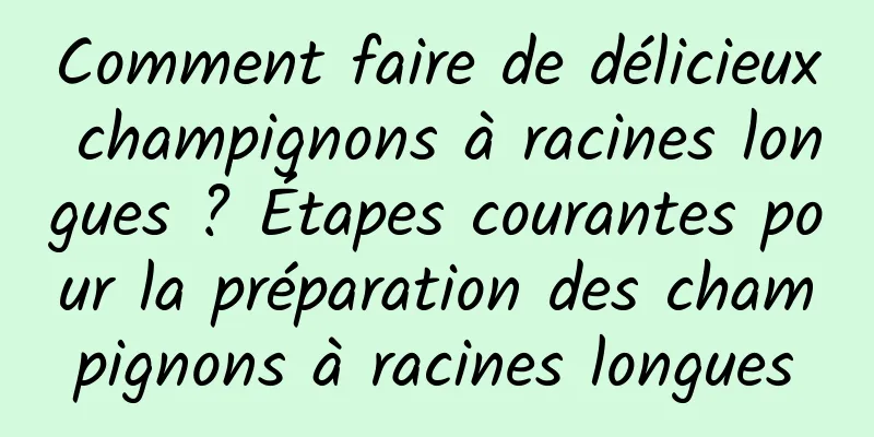 Comment faire de délicieux champignons à racines longues ? Étapes courantes pour la préparation des champignons à racines longues