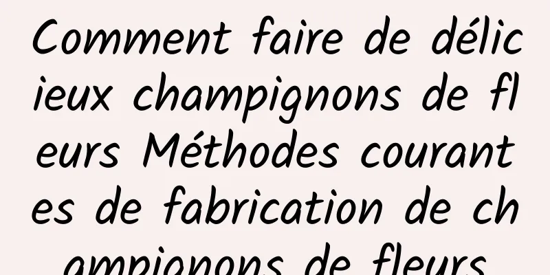 Comment faire de délicieux champignons de fleurs Méthodes courantes de fabrication de champignons de fleurs