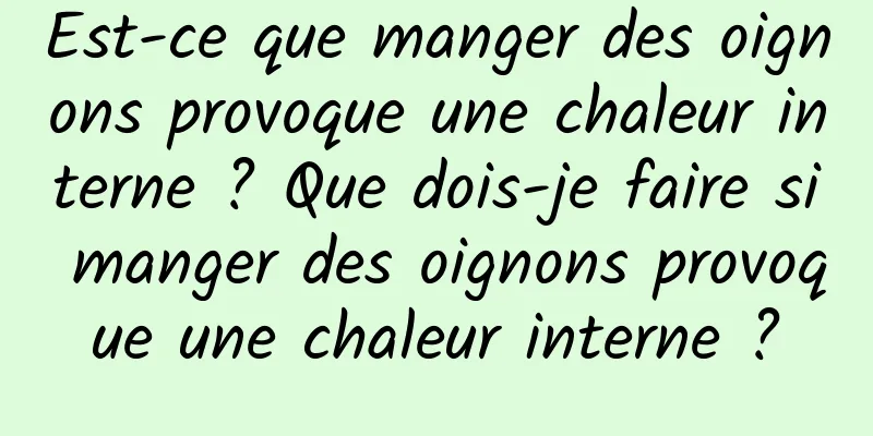 Est-ce que manger des oignons provoque une chaleur interne ? Que dois-je faire si manger des oignons provoque une chaleur interne ?