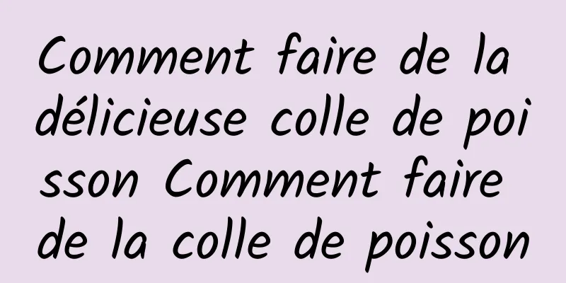 Comment faire de la délicieuse colle de poisson Comment faire de la colle de poisson