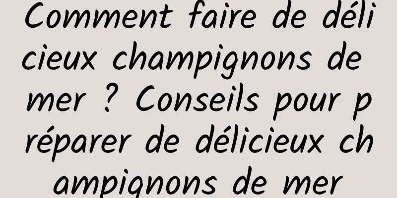 Comment faire de délicieux champignons de mer ? Conseils pour préparer de délicieux champignons de mer