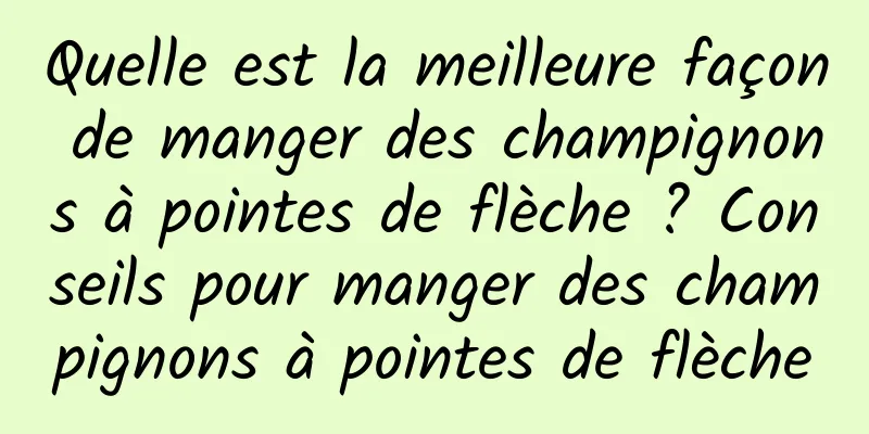 Quelle est la meilleure façon de manger des champignons à pointes de flèche ? Conseils pour manger des champignons à pointes de flèche