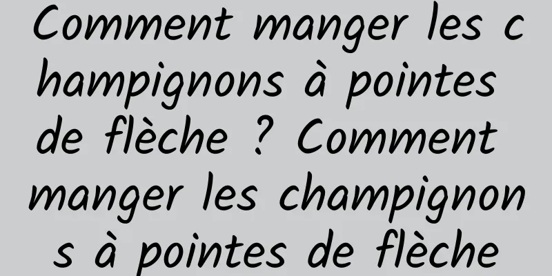 Comment manger les champignons à pointes de flèche ? Comment manger les champignons à pointes de flèche