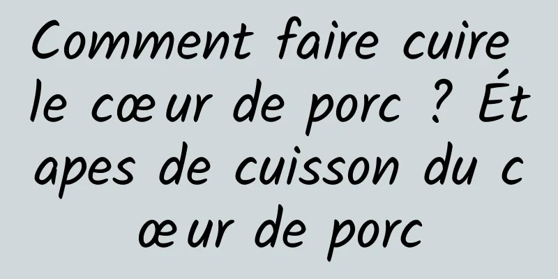 Comment faire cuire le cœur de porc ? Étapes de cuisson du cœur de porc