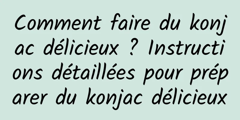 Comment faire du konjac délicieux ? Instructions détaillées pour préparer du konjac délicieux