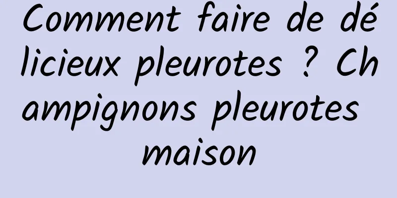 Comment faire de délicieux pleurotes ? Champignons pleurotes maison