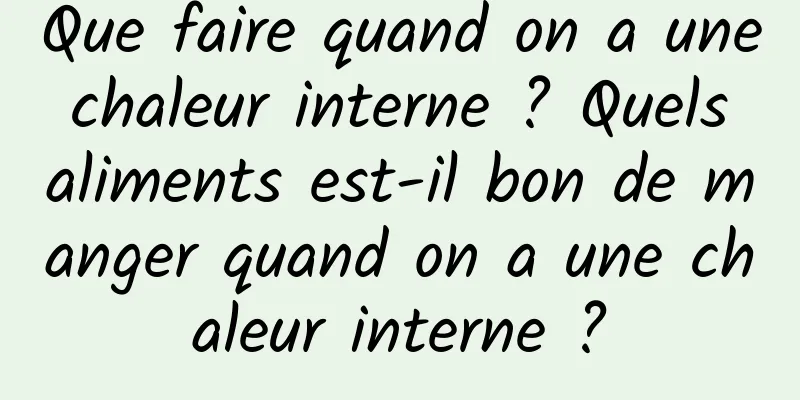 Que faire quand on a une chaleur interne ? Quels aliments est-il bon de manger quand on a une chaleur interne ?