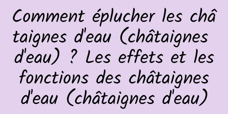 Comment éplucher les châtaignes d'eau (châtaignes d'eau) ? Les effets et les fonctions des châtaignes d'eau (châtaignes d'eau)