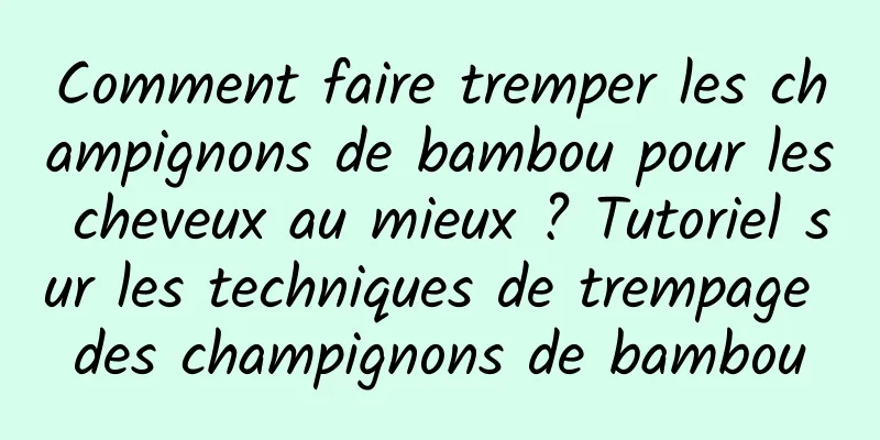 Comment faire tremper les champignons de bambou pour les cheveux au mieux ? Tutoriel sur les techniques de trempage des champignons de bambou