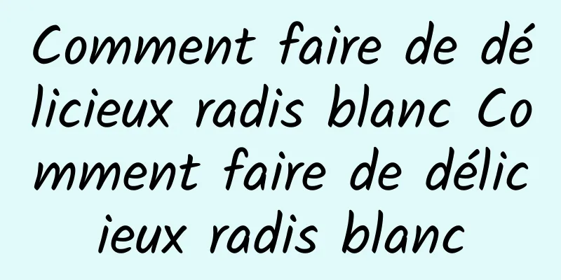 Comment faire de délicieux radis blanc Comment faire de délicieux radis blanc