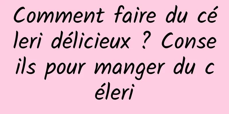 Comment faire du céleri délicieux ? Conseils pour manger du céleri