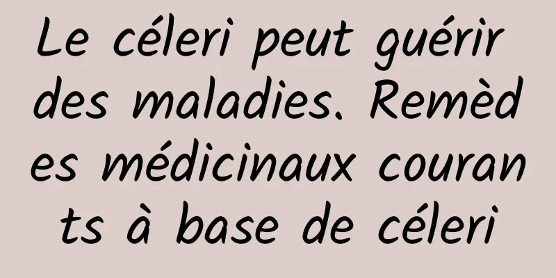 Le céleri peut guérir des maladies. Remèdes médicinaux courants à base de céleri