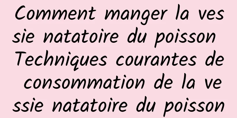 Comment manger la vessie natatoire du poisson Techniques courantes de consommation de la vessie natatoire du poisson