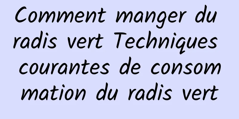 Comment manger du radis vert Techniques courantes de consommation du radis vert