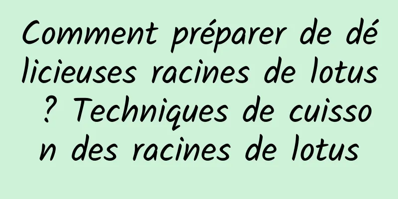 Comment préparer de délicieuses racines de lotus ? Techniques de cuisson des racines de lotus