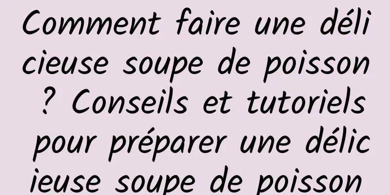 Comment faire une délicieuse soupe de poisson ? Conseils et tutoriels pour préparer une délicieuse soupe de poisson