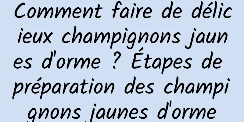 Comment faire de délicieux champignons jaunes d'orme ? Étapes de préparation des champignons jaunes d'orme