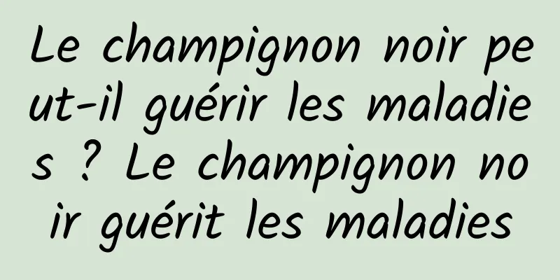 Le champignon noir peut-il guérir les maladies ? Le champignon noir guérit les maladies