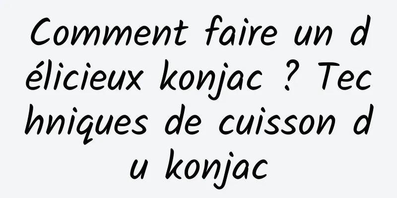 Comment faire un délicieux konjac ? Techniques de cuisson du konjac