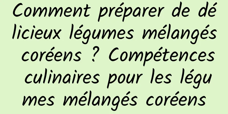 Comment préparer de délicieux légumes mélangés coréens ? Compétences culinaires pour les légumes mélangés coréens