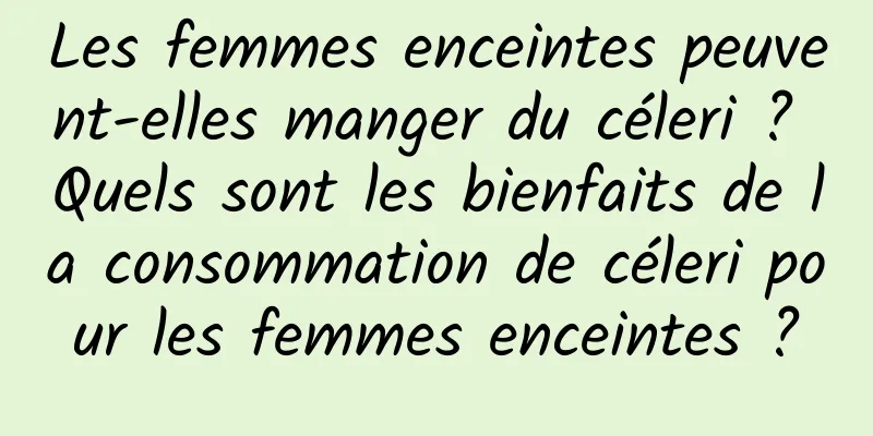 Les femmes enceintes peuvent-elles manger du céleri ? Quels sont les bienfaits de la consommation de céleri pour les femmes enceintes ?