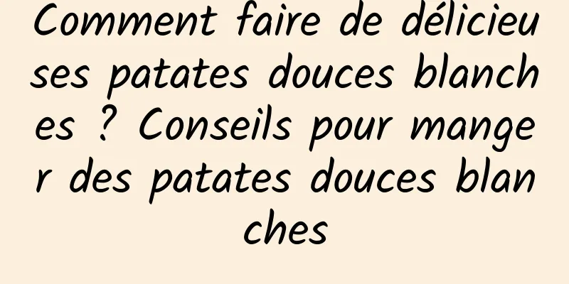 Comment faire de délicieuses patates douces blanches ? Conseils pour manger des patates douces blanches