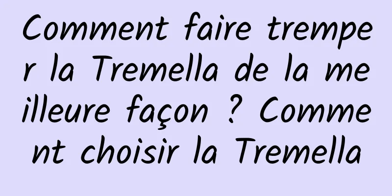 Comment faire tremper la Tremella de la meilleure façon ? Comment choisir la Tremella