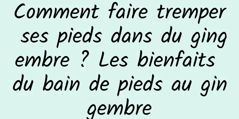 Comment faire tremper ses pieds dans du gingembre ? Les bienfaits du bain de pieds au gingembre