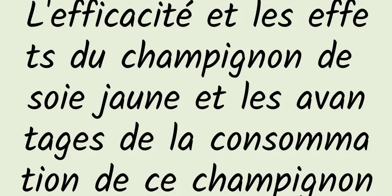 L'efficacité et les effets du champignon de soie jaune et les avantages de la consommation de ce champignon