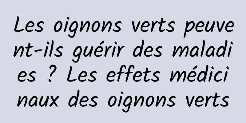 Les oignons verts peuvent-ils guérir des maladies ? Les effets médicinaux des oignons verts