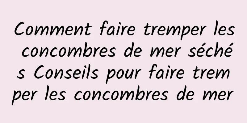 Comment faire tremper les concombres de mer séchés Conseils pour faire tremper les concombres de mer