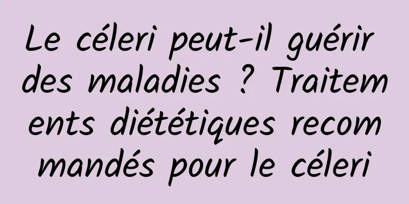 Le céleri peut-il guérir des maladies ? Traitements diététiques recommandés pour le céleri