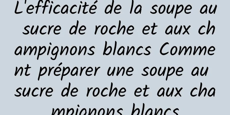 L'efficacité de la soupe au sucre de roche et aux champignons blancs Comment préparer une soupe au sucre de roche et aux champignons blancs