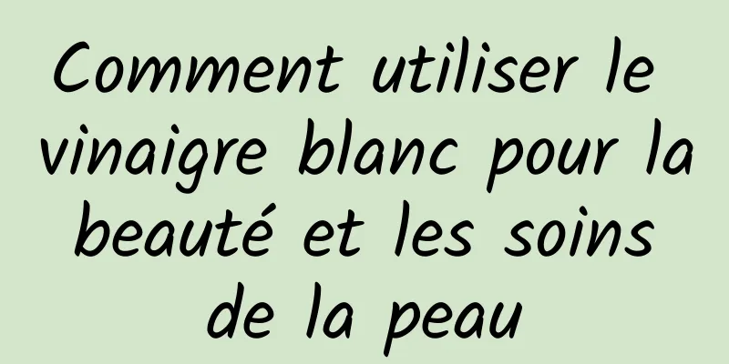 Comment utiliser le vinaigre blanc pour la beauté et les soins de la peau