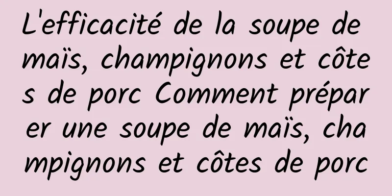 L'efficacité de la soupe de maïs, champignons et côtes de porc Comment préparer une soupe de maïs, champignons et côtes de porc