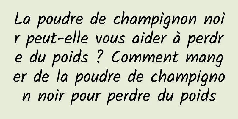 La poudre de champignon noir peut-elle vous aider à perdre du poids ? Comment manger de la poudre de champignon noir pour perdre du poids