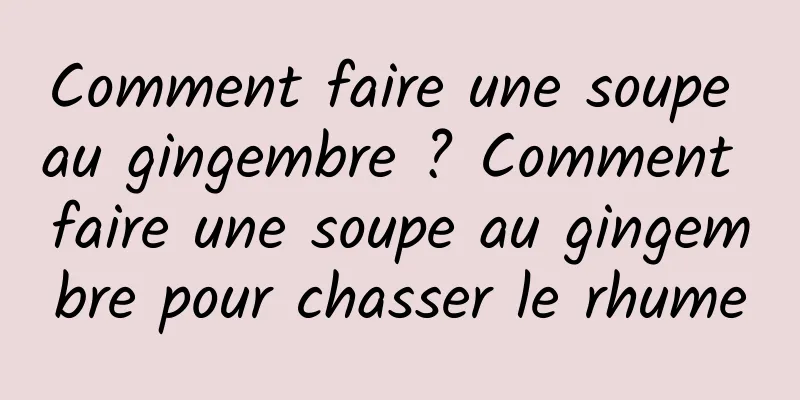 Comment faire une soupe au gingembre ? Comment faire une soupe au gingembre pour chasser le rhume