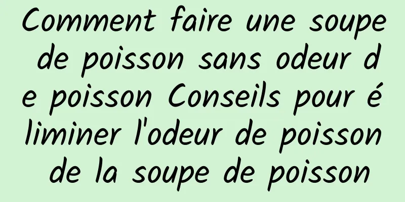 Comment faire une soupe de poisson sans odeur de poisson Conseils pour éliminer l'odeur de poisson de la soupe de poisson