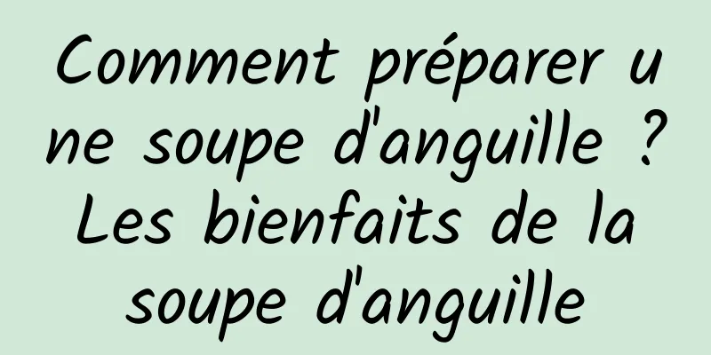 Comment préparer une soupe d'anguille ? Les bienfaits de la soupe d'anguille