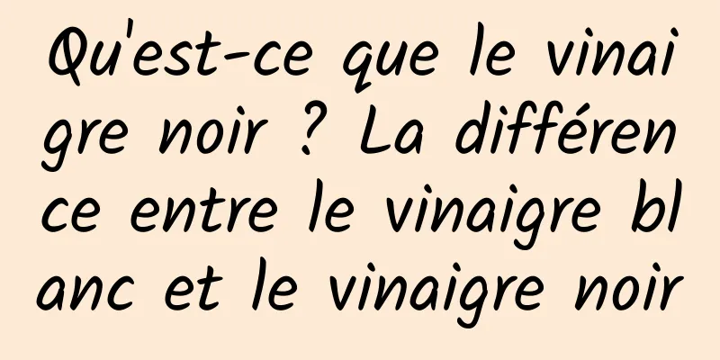 Qu'est-ce que le vinaigre noir ? La différence entre le vinaigre blanc et le vinaigre noir