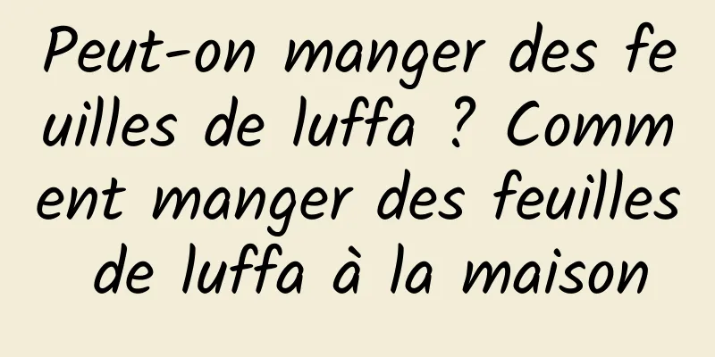 Peut-on manger des feuilles de luffa ? Comment manger des feuilles de luffa à la maison