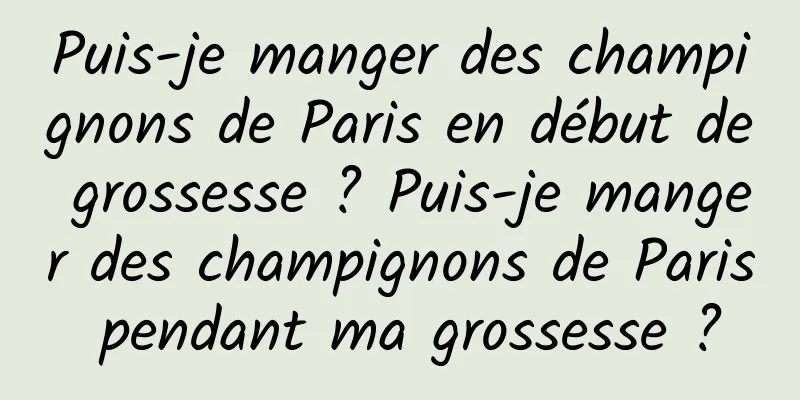 Puis-je manger des champignons de Paris en début de grossesse ? Puis-je manger des champignons de Paris pendant ma grossesse ?