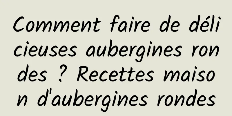 Comment faire de délicieuses aubergines rondes ? Recettes maison d'aubergines rondes