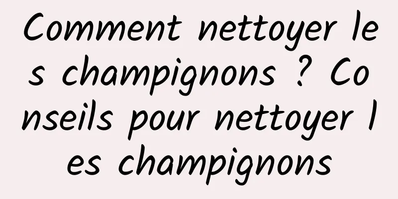 Comment nettoyer les champignons ? Conseils pour nettoyer les champignons