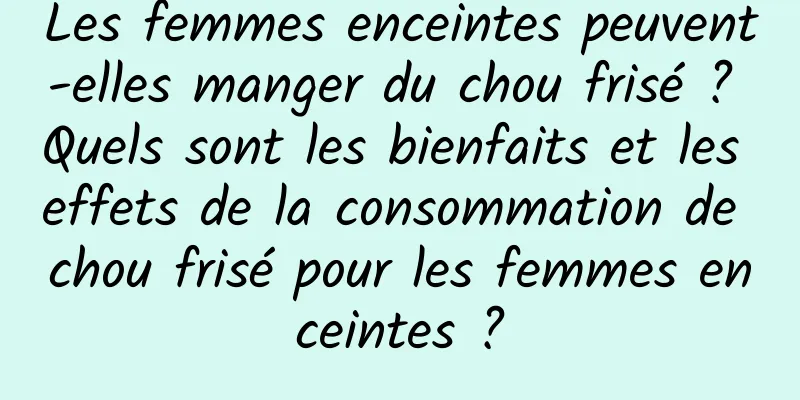 Les femmes enceintes peuvent-elles manger du chou frisé ? Quels sont les bienfaits et les effets de la consommation de chou frisé pour les femmes enceintes ?