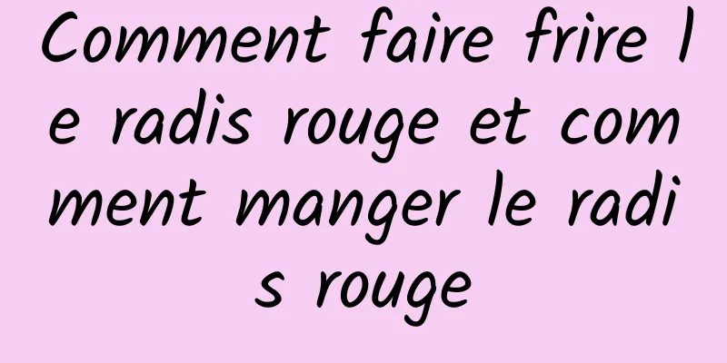 Comment faire frire le radis rouge et comment manger le radis rouge