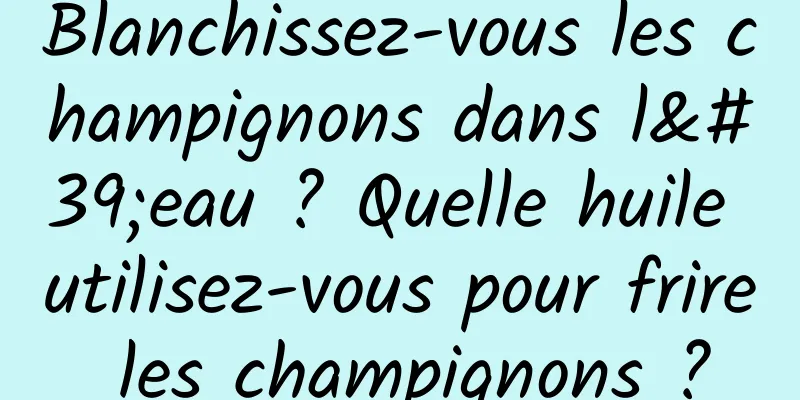 Blanchissez-vous les champignons dans l'eau ? Quelle huile utilisez-vous pour frire les champignons ?